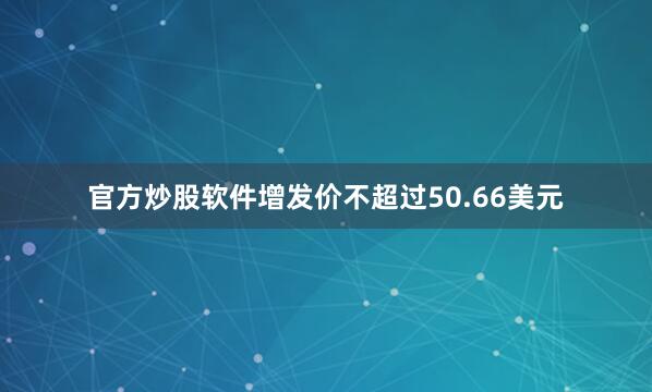 官方炒股软件增发价不超过50.66美元