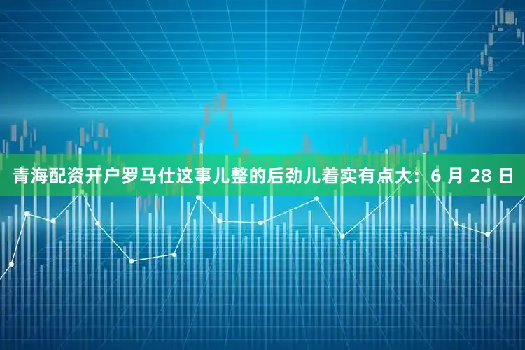 青海配资开户罗马仕这事儿整的后劲儿着实有点大：6 月 28 日