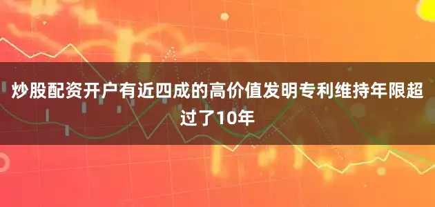 炒股配资开户有近四成的高价值发明专利维持年限超过了10年