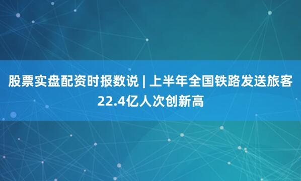 股票实盘配资时报数说 | 上半年全国铁路发送旅客22.4亿人次创新高