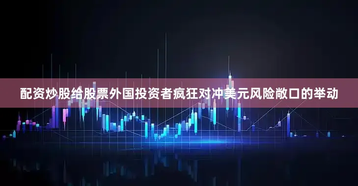 配资炒股给股票外国投资者疯狂对冲美元风险敞口的举动