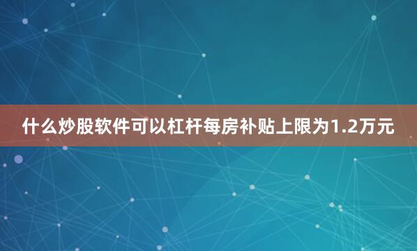什么炒股软件可以杠杆每房补贴上限为1.2万元
