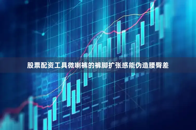 股票配资工具微喇裤的裤脚扩张感能伪造腰臀差
