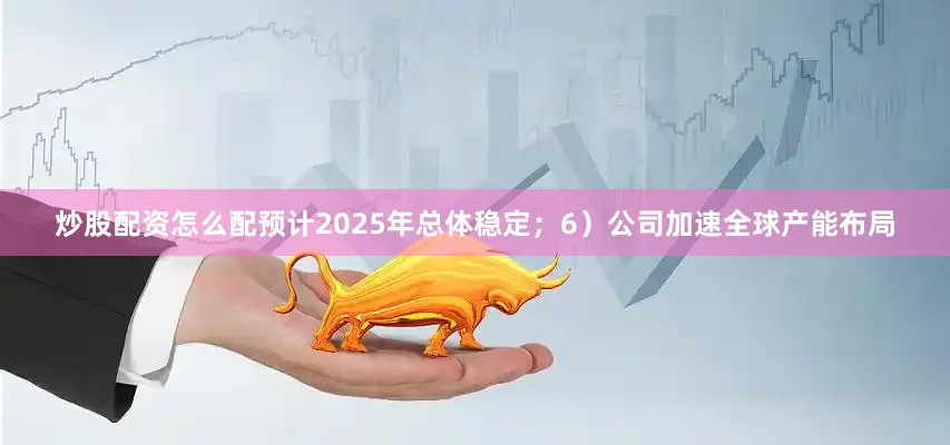 炒股配资怎么配预计2025年总体稳定；6）公司加速全球产能布局