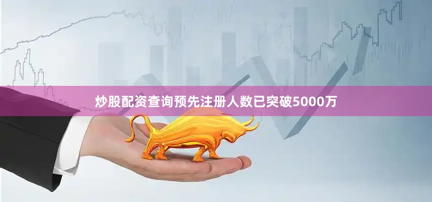 炒股配资查询预先注册人数已突破5000万