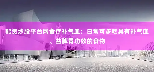 配资炒股平台网食疗补气血：日常可多吃具有补气血、益脾胃功效的食物