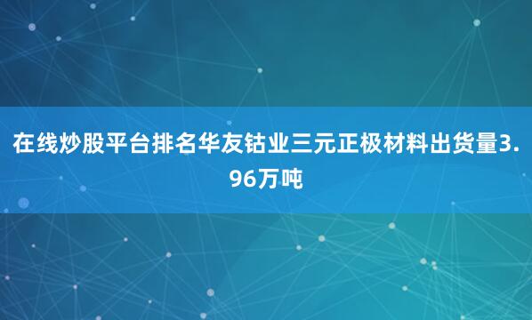 在线炒股平台排名华友钴业三元正极材料出货量3.96万吨