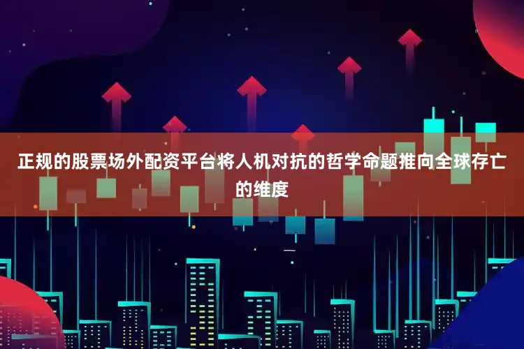 正规的股票场外配资平台将人机对抗的哲学命题推向全球存亡的维度