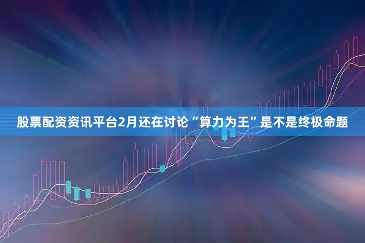 股票配资资讯平台2月还在讨论“算力为王”是不是终极命题