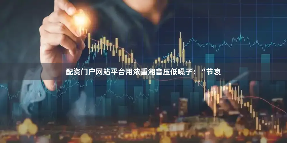 配资门户网站平台用浓重湘音压低嗓子：“节哀